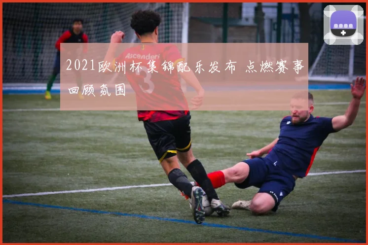 2021欧洲杯集锦配乐发布 点燃赛事回顾氛围