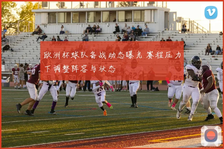 欧洲杯球队备战动态曝光 赛程压力下调整阵容与状态
