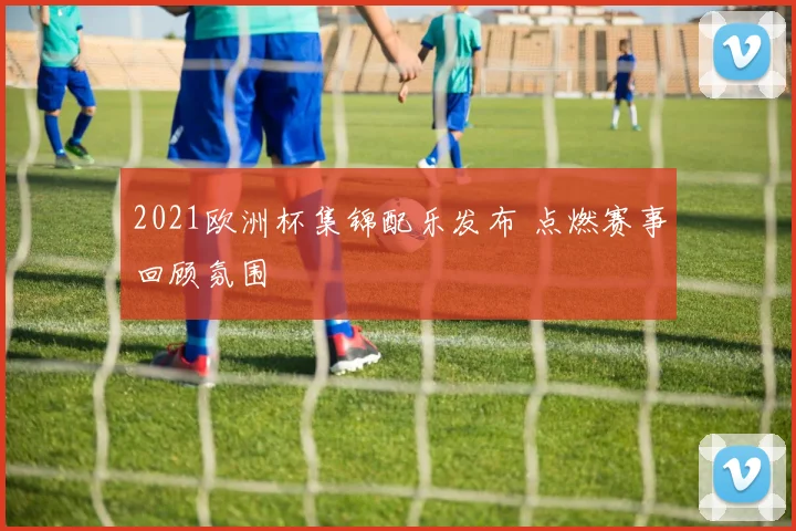 2021欧洲杯集锦配乐发布 点燃赛事回顾氛围