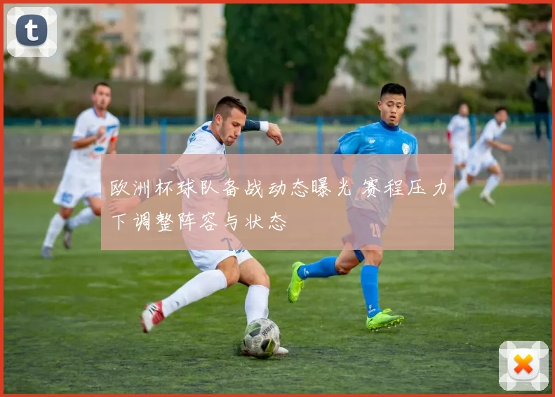 欧洲杯球队备战动态曝光 赛程压力下调整阵容与状态