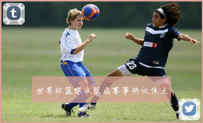 世界杯篮球衣服成赛事热议焦点