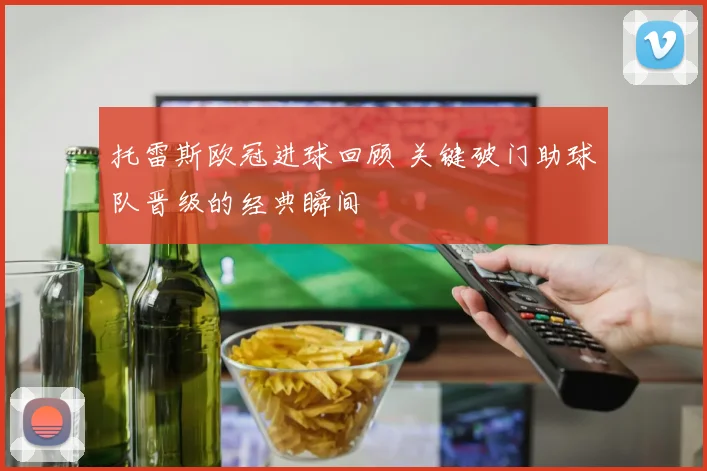 托雷斯欧冠进球回顾 关键破门助球队晋级的经典瞬间