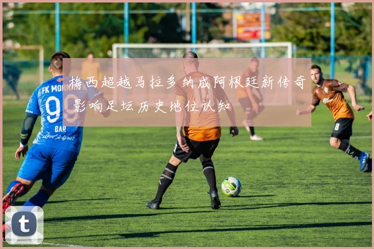 梅西超越马拉多纳成阿根廷新传奇 影响足坛历史地位认知