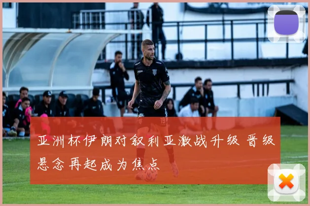 亚洲杯伊朗对叙利亚激战升级 晋级悬念再起成为焦点