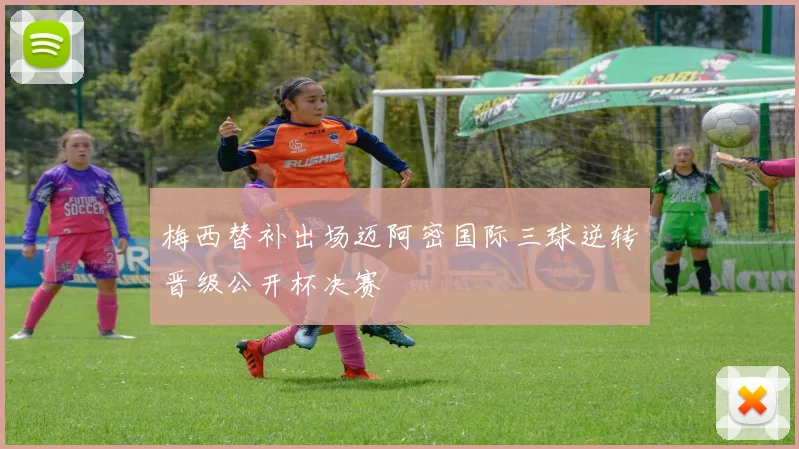 梅西替补出场迈阿密国际三球逆转晋级公开杯决赛