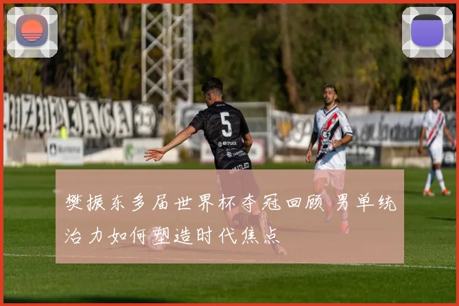 樊振东多届世界杯夺冠回顾 男单统治力如何塑造时代焦点