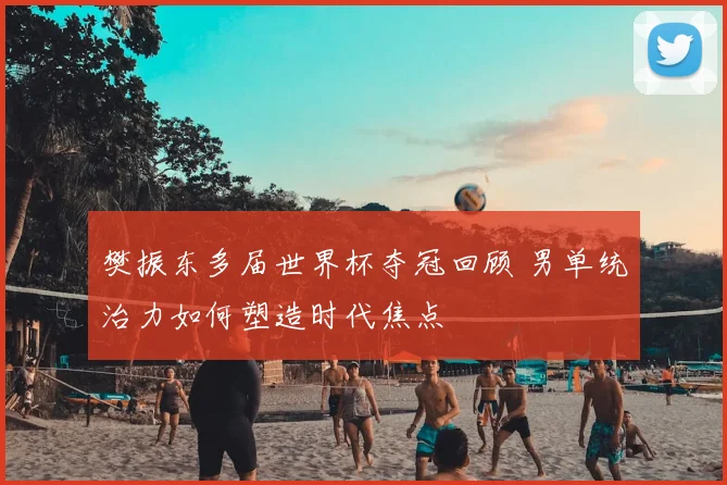 樊振东多届世界杯夺冠回顾 男单统治力如何塑造时代焦点