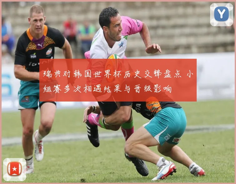 瑞典对韩国世界杯历史交锋盘点 小组赛多次相遇结果与晋级影响