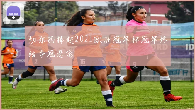 切尔西捧起2021欧洲冠军杯冠军终结争冠悬念