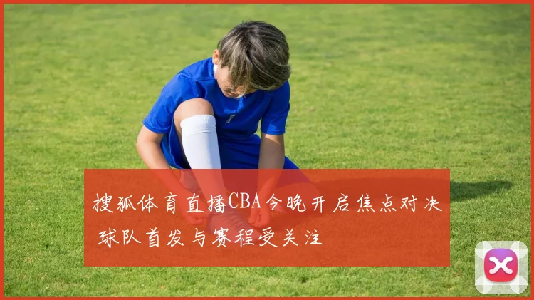搜狐体育直播CBA今晚开启焦点对决 球队首发与赛程受关注