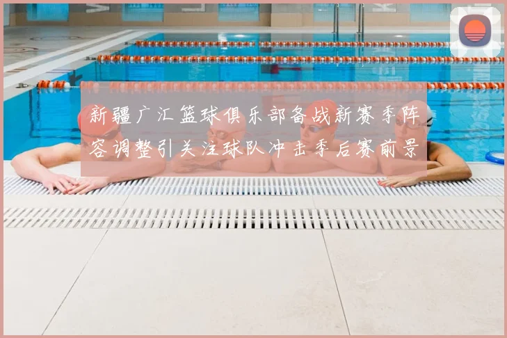 新疆广汇篮球俱乐部备战新赛季阵容调整引关注球队冲击季后赛前景受关注