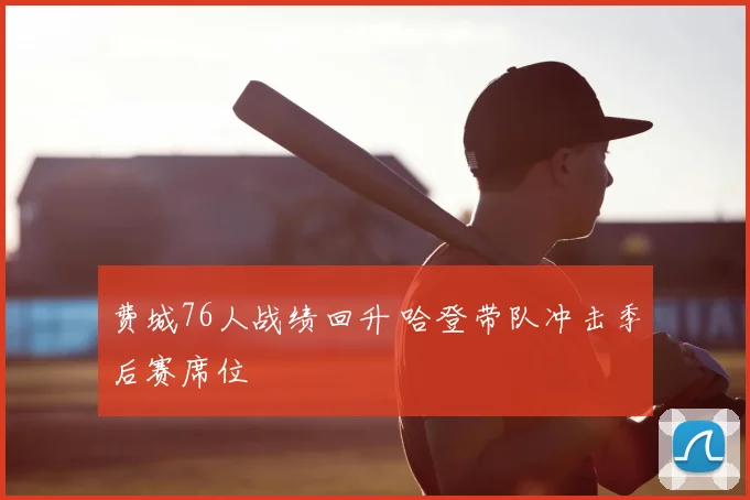 费城76人战绩回升 哈登带队冲击季后赛席位