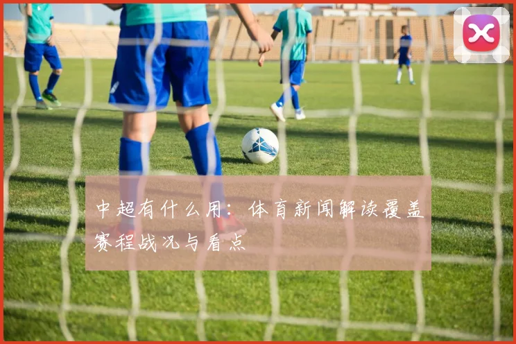 中超有什么用：体育新闻解读覆盖赛程战况与看点