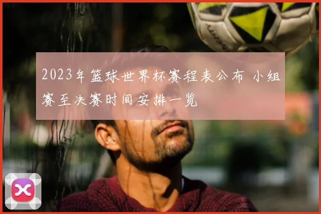 2023年篮球世界杯赛程表公布 小组赛至决赛时间安排一览