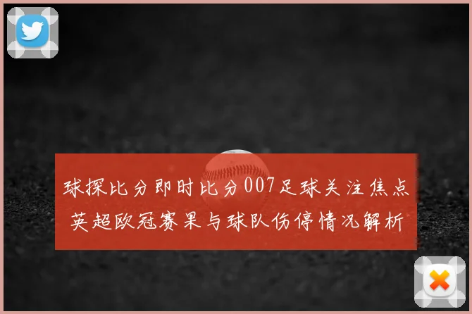 球探比分即时比分007足球关注焦点 英超欧冠赛果与球队伤停情况解析