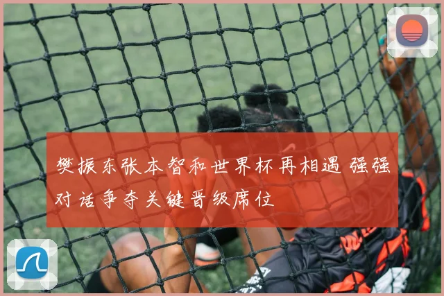 樊振东张本智和世界杯再相遇 强强对话争夺关键晋级席位