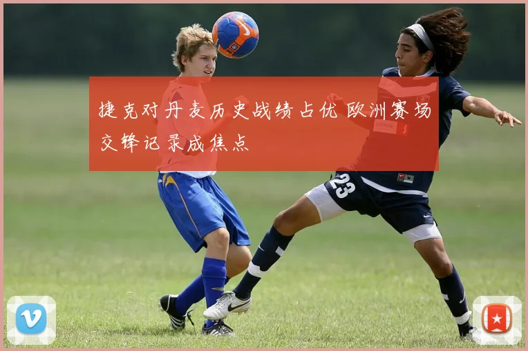 捷克对丹麦历史战绩占优 欧洲赛场交锋记录成焦点