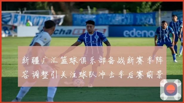 新疆广汇篮球俱乐部备战新赛季阵容调整引关注球队冲击季后赛前景受关注