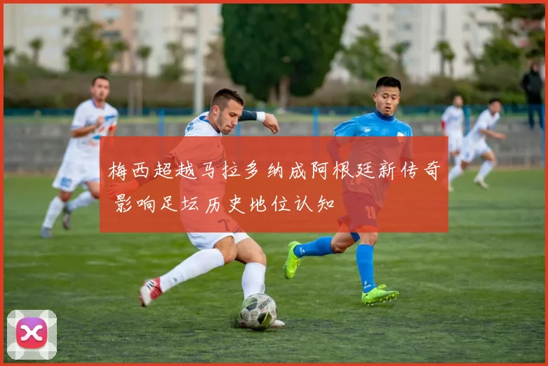 梅西超越马拉多纳成阿根廷新传奇 影响足坛历史地位认知