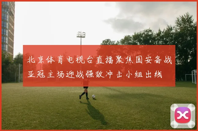 北京体育电视台直播聚焦国安备战亚冠主场迎战强敌冲击小组出线