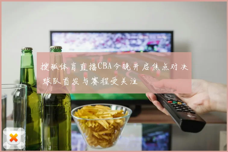 搜狐体育直播CBA今晚开启焦点对决 球队首发与赛程受关注