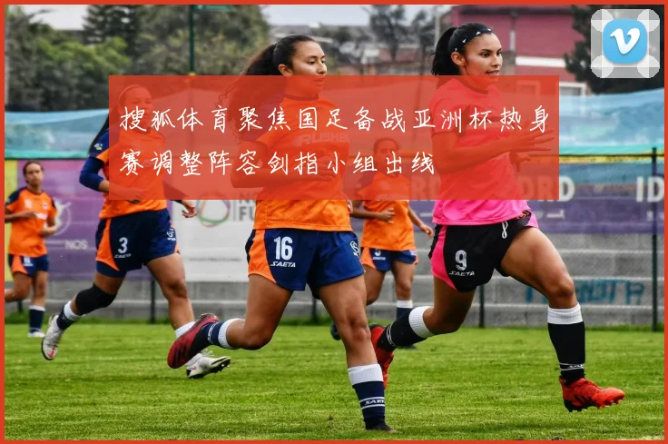 搜狐体育聚焦国足备战亚洲杯热身赛调整阵容剑指小组出线