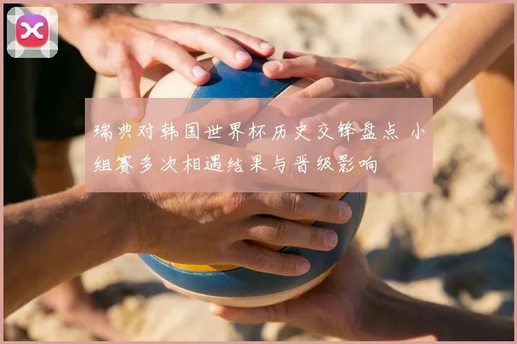 瑞典对韩国世界杯历史交锋盘点 小组赛多次相遇结果与晋级影响