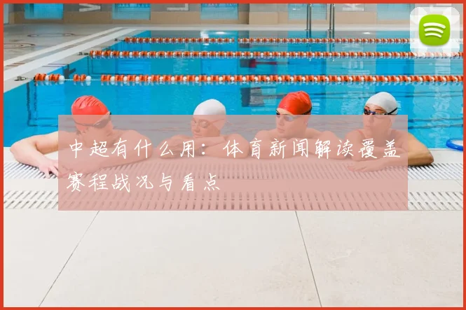 中超有什么用：体育新闻解读覆盖赛程战况与看点