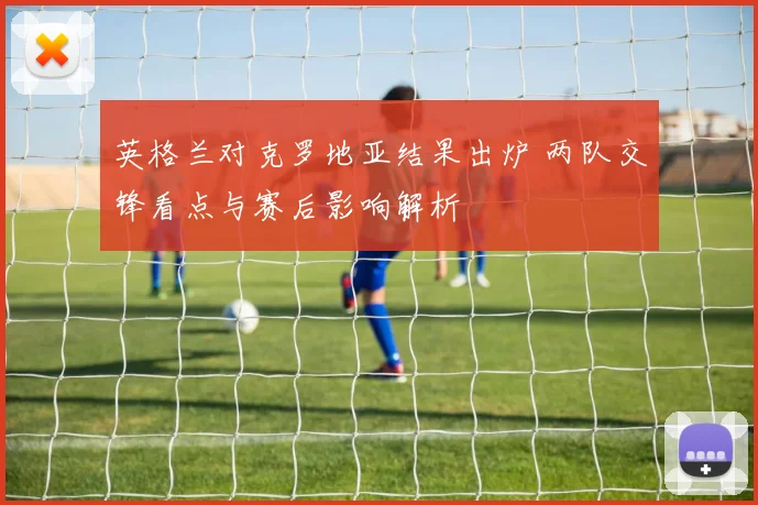 英格兰对克罗地亚结果出炉 两队交锋看点与赛后影响解析