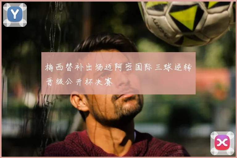 梅西替补出场迈阿密国际三球逆转晋级公开杯决赛