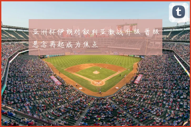 亚洲杯伊朗对叙利亚激战升级 晋级悬念再起成为焦点
