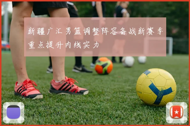 新疆广汇男篮调整阵容备战新赛季重点提升内线实力