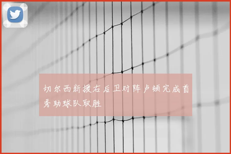 切尔西新援右后卫对阵卢顿完成首秀助球队取胜