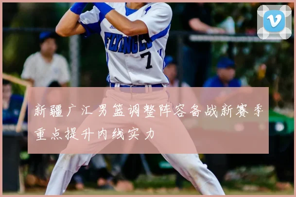 新疆广汇男篮调整阵容备战新赛季重点提升内线实力