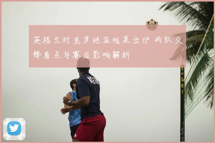 英格兰对克罗地亚结果出炉 两队交锋看点与赛后影响解析