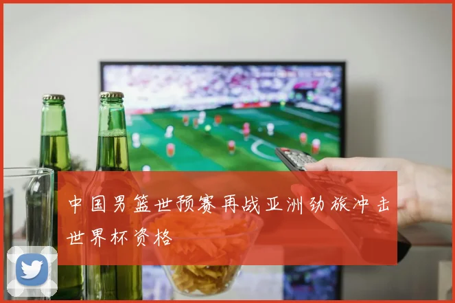 中国男篮世预赛再战亚洲劲旅冲击世界杯资格